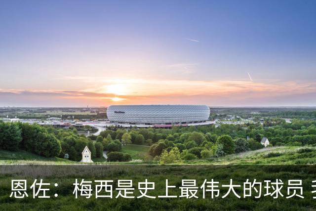 恩佐：梅西是史上最伟大的球员 我们会努力卫冕世界杯
